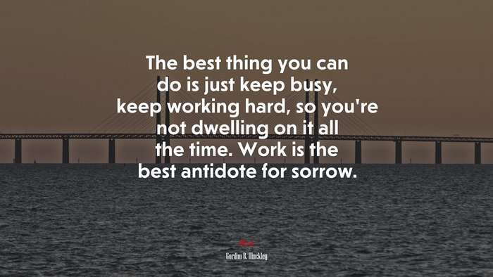 The best thing you can do is just keep busy, keep working hard, so you’re not dwelling on it all the time. Work is the best antidote for sorrow. | Gordon B. Hinckley quote