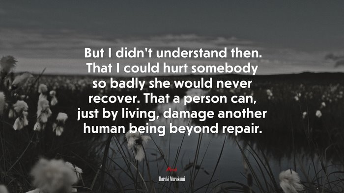 But I didn’t understand then. That I could hurt somebody so badly she would never recover. That a person can, just by living, damage another human being beyond repair. | Haruki Murakami quote