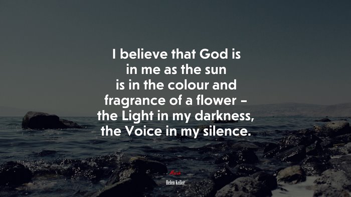 I believe that God is in me as the sun is in the colour and fragrance of a flower – the Light in my darkness, the Voice in my silence. | Helen Keller quote