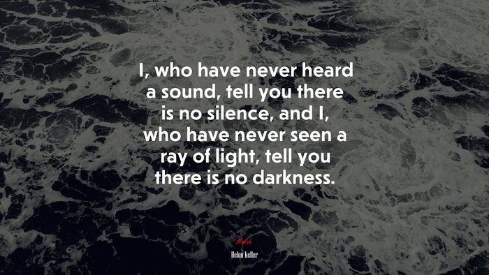 I, who have never heard a sound, tell you there is no silence, and I, who have never seen a ray of light, tell you there is no darkness. | Helen Keller quote