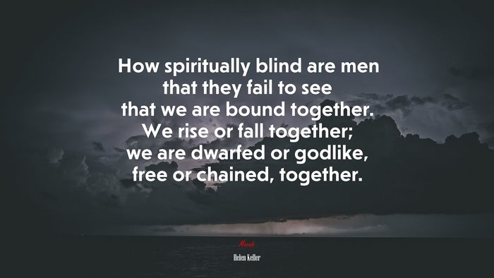 How spiritually blind are men that they fail to see that we are bound together. We rise or fall together; we are dwarfed or godlike, free or chained, together. | Helen Keller quote