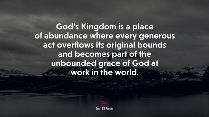 God’s Kingdom is a place of abundance where every generous act overflows its original bounds and becomes part of the unbounded grace of God at work in the world. | Henri J.M. Nouwen quote