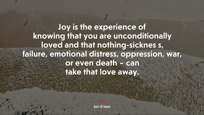 Joy is the experience of knowing that you are unconditionally loved and that nothing-sicknes s, failure, emotional distress, oppression, war, or even death – can take that love away. | Henri J.M. Nouwen quote