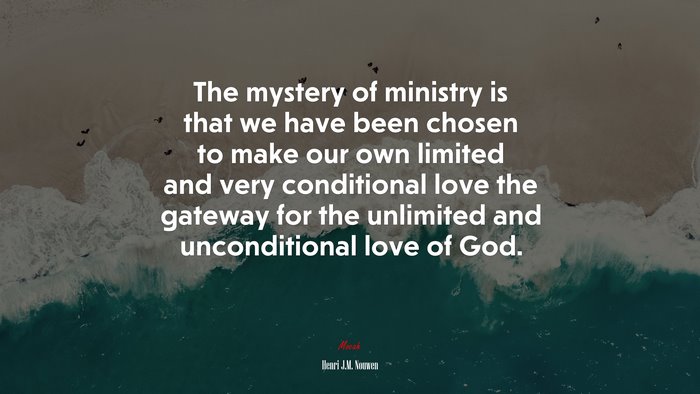 The mystery of ministry is that we have been chosen to make our own limited and very conditional love the gateway for the unlimited and unconditional love of God. | Henri J.M. Nouwen quote