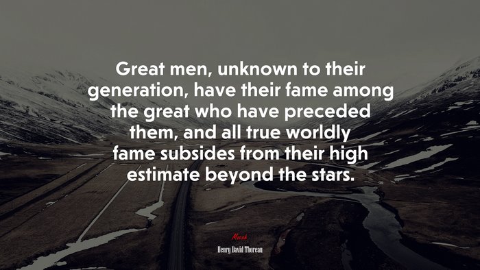 Great men, unknown to their generation, have their fame among the great who have preceded them, and all true worldly fame subsides from their high estimate beyond the stars. | Henry David Thoreau quote