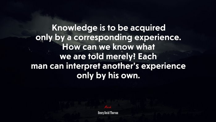 Knowledge is to be acquired only by a corresponding experience. How can we know what we are told merely? Each man can interpret another’s experience only by his own. | Henry David Thoreau quote