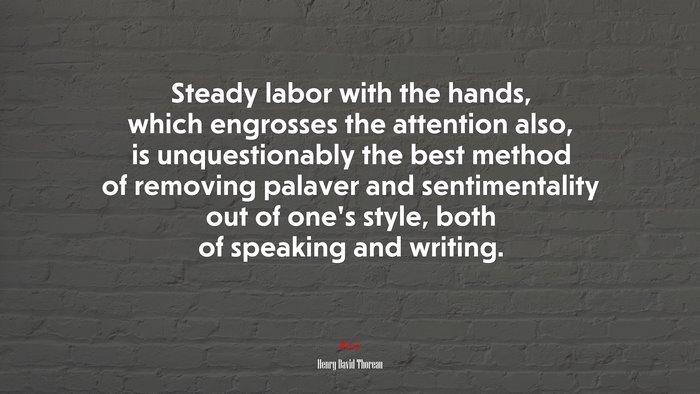 Steady labor with the hands, which engrosses the attention also, is unquestionably the best method of removing palaver and sentimentality out of one’s style, both of speaking and writing. | Henry David Thoreau quote