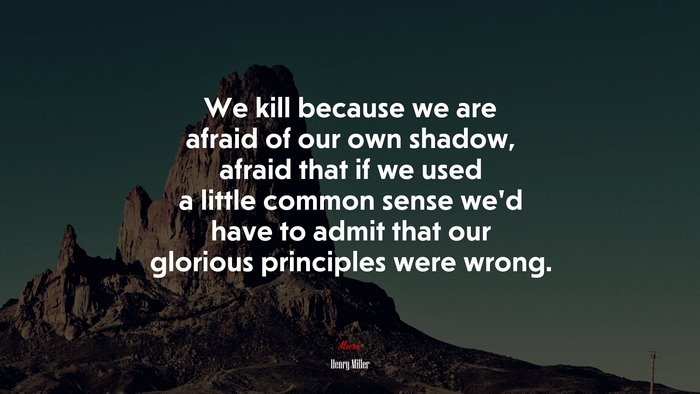 We kill because we are afraid of our own shadow, afraid that if we used a little common sense we’d have to admit that our glorious principles were wrong. | Henry Miller quote
