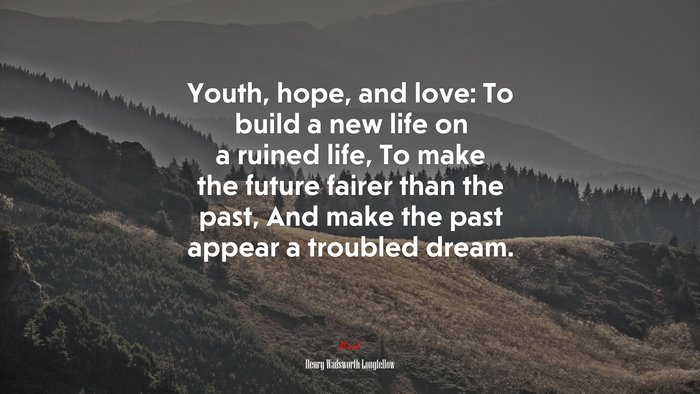 Youth, hope, and love: To build a new life on a ruined life, To make the future fairer than the past, And make the past appear a troubled dream. | Henry Wadsworth Longfellow quote