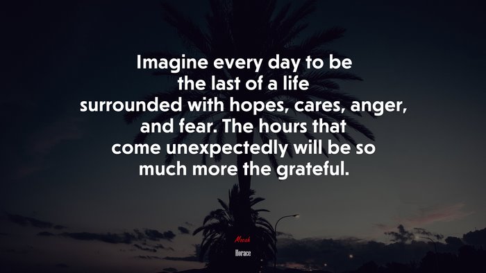 Imagine every day to be the last of a life surrounded with hopes, cares, anger, and fear. The hours that come unexpectedly will be so much more the grateful. | Horace quote