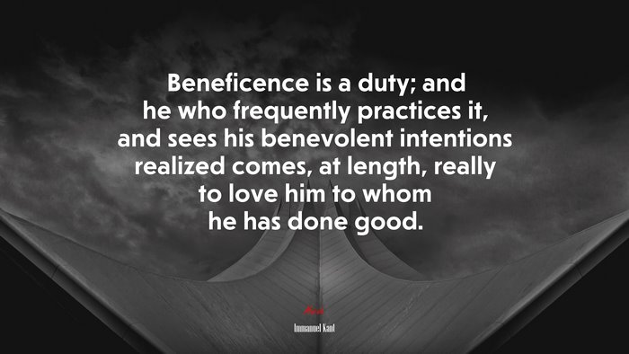 Beneficence is a duty; and he who frequently practices it, and sees his benevolent intentions realized comes, at length, really to love him to whom he has done good. | Immanuel Kant quote