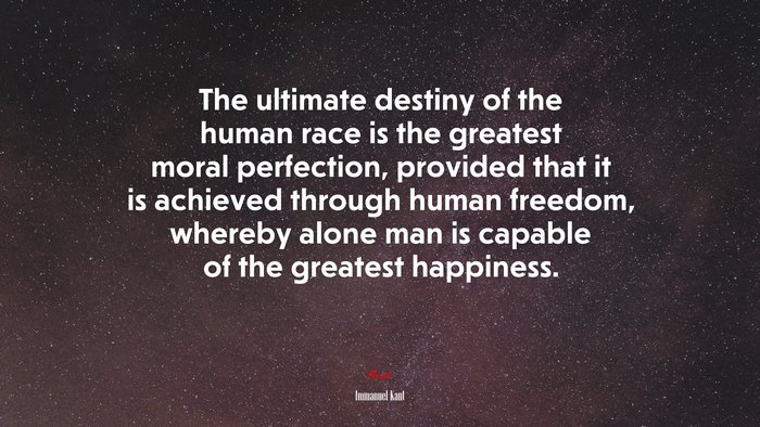 The ultimate destiny of the human race is the greatest moral perfection, provided that it is achieved through human freedom, whereby alone man is capable of the greatest happiness. | Immanuel Kant quote