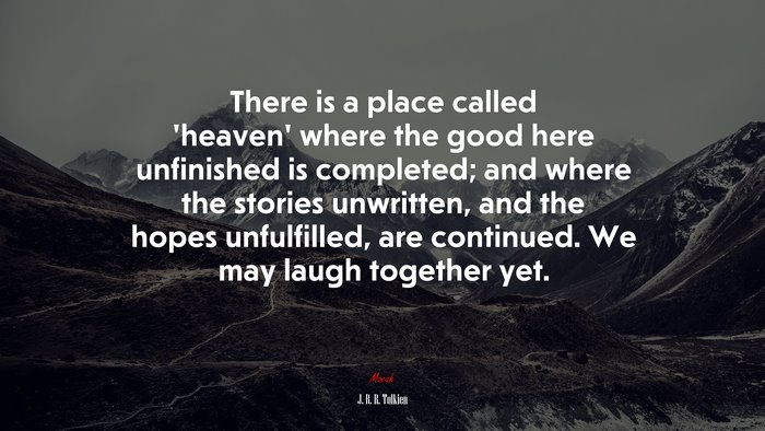There is a place called ‘heaven’ where the good here unfinished is completed; and where the stories unwritten, and the hopes unfulfilled, are continued. We may laugh together yet. | J. R. R. Tolkien quote