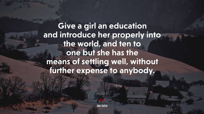 Give a girl an education and introduce her properly into the world, and ten to one but she has the means of settling well, without further expense to anybody. | Jane Austen quote