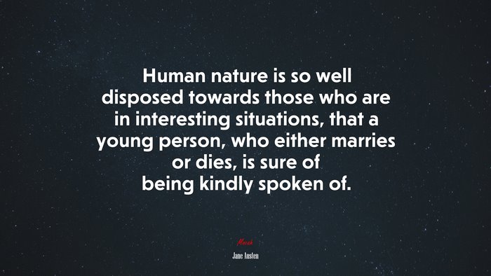 Human nature is so well disposed towards those who are in interesting situations, that a young person, who either marries or dies, is sure of being kindly spoken of. | Jane Austen quote