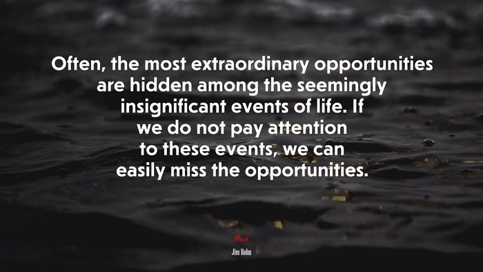 Often, the most extraordinary opportunities are hidden among the seemingly insignificant events of life. If we do not pay attention to these events, we can easily miss the opportunities. | Jim Rohn quote