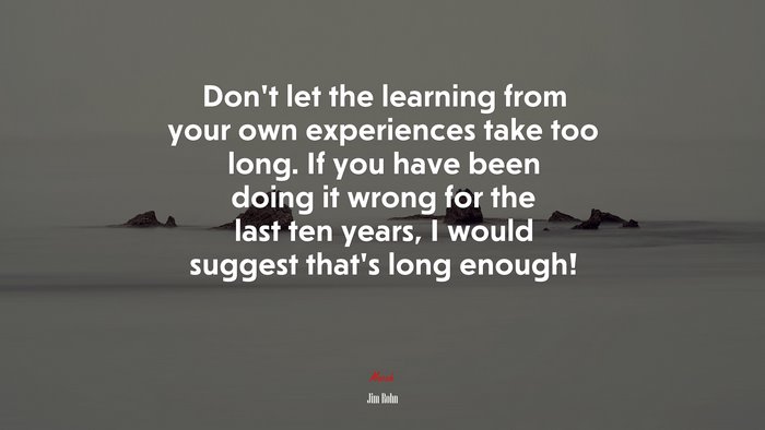 Don’t let the learning from your own experiences take too long. If you have been doing it wrong for the last ten years, I would suggest that’s long enough! | Jim Rohn quote