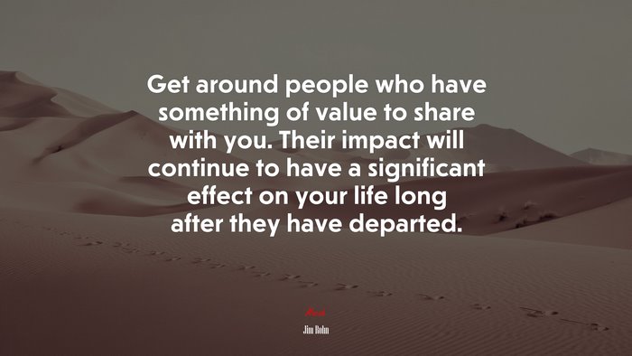 Get around people who have something of value to share with you. Their impact will continue to have a significant effect on your life long after they have departed. | Jim Rohn quote