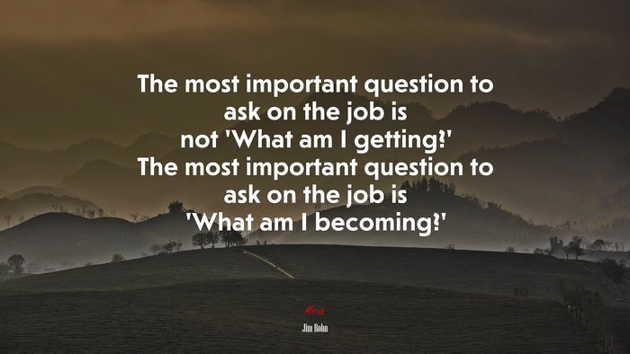 The most important question to ask on the job is not ‘What am I getting?’ The most important question to ask on the job is ‘What am I becoming?’ | Jim Rohn quote