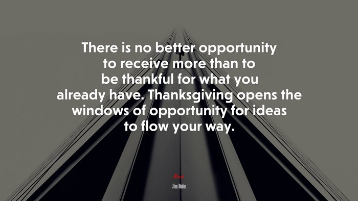 There is no better opportunity to receive more than to be thankful for what you already have. Thanksgiving opens the windows of opportunity for ideas to flow your way. | Jim Rohn quote