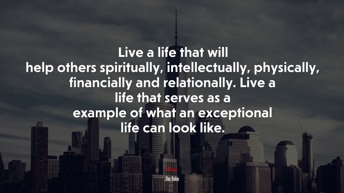 Live a life that will help others spiritually, intellectually, physically, financially and relationally. Live a life that serves as a example of what an exceptional life can look like. | Jim Rohn quote