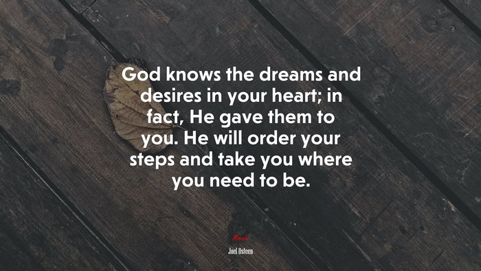 God knows the dreams and desires in your heart; in fact, He gave them to you. He will order your steps and take you where you need to be. | Joel Osteen quote