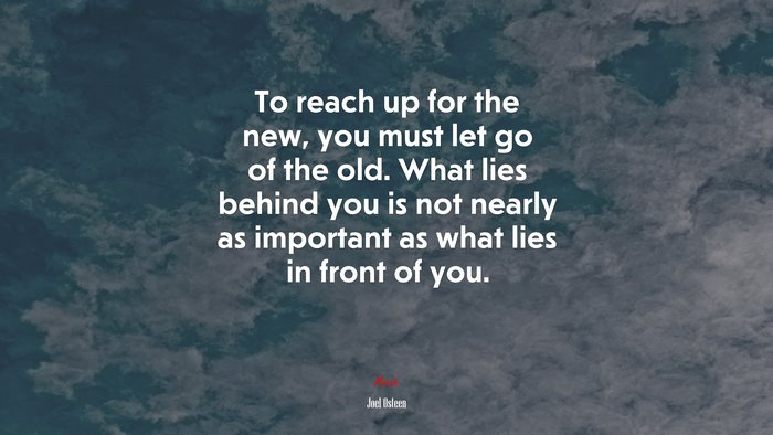 To reach up for the new, you must let go of the old. What lies behind you is not nearly as important as what lies in front of you. | Joel Osteen quote
