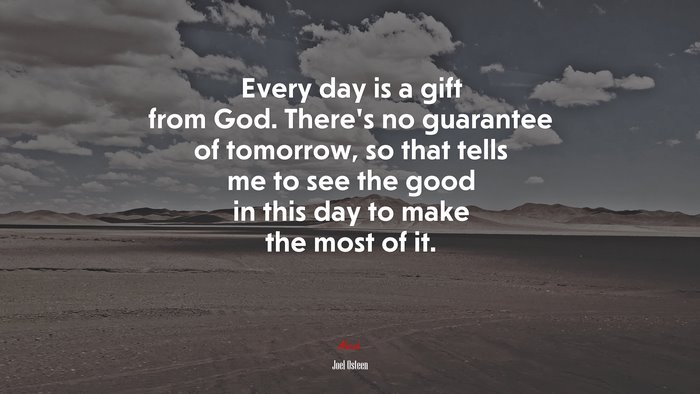 Every day is a gift from God. There’s no guarantee of tomorrow, so that tells me to see the good in this day to make the most of it. | Joel Osteen quote