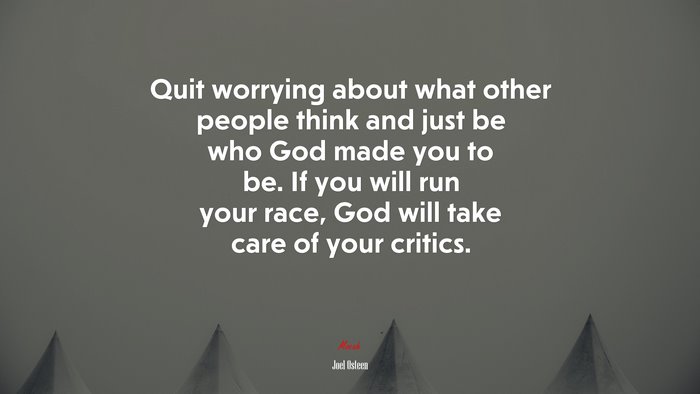 Quit worrying about what other people think and just be who God made you to be. If you will run your race, God will take care of your critics. | Joel Osteen quote