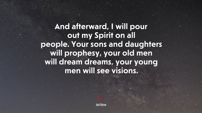 And afterward, I will pour out my Spirit on all people. Your sons and daughters will prophesy, your old men will dream dreams, your young men will see visions. | Joel Osteen quote