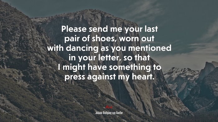 Please send me your last pair of shoes, worn out with dancing as you mentioned in your letter, so that I might have something to press against my heart. | Johann Wolfgang von Goethe quote