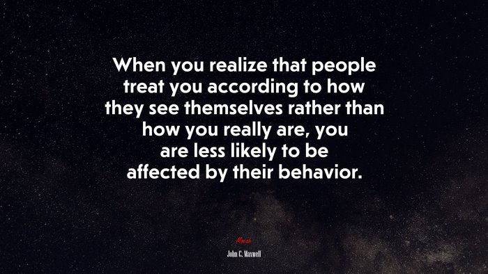 When you realize that people treat you according to how they see themselves rather than how you really are, you are less likely to be affected by their behavior. | John C. Maxwell quote