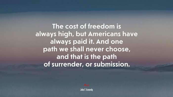 The cost of freedom is always high, but Americans have always paid it. And one path we shall never choose, and that is the path of surrender, or submission. | John F. Kennedy quote