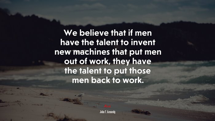 We believe that if men have the talent to invent new machines that put men out of work, they have the talent to put those men back to work. | John F. Kennedy quote