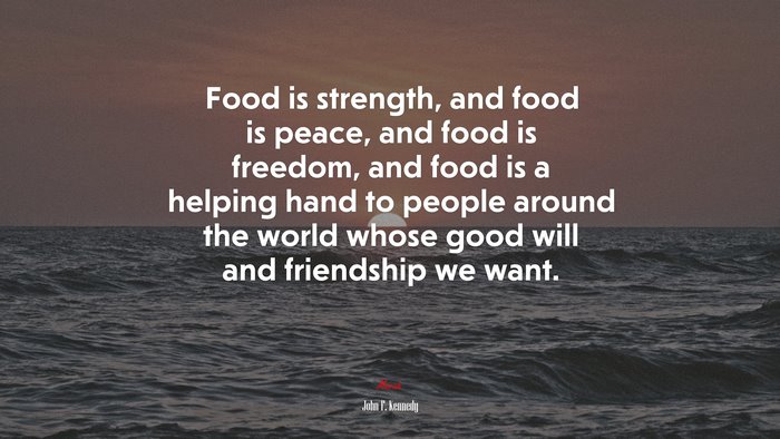 Food is strength, and food is peace, and food is freedom, and food is a helping hand to people around the world whose good will and friendship we want. | John F. Kennedy quote