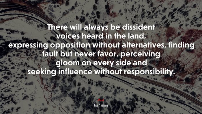 There will always be dissident voices heard in the land, expressing opposition without alternatives, finding fault but never favor, perceiving gloom on every side and seeking influence without responsibility. | John F. Kennedy quote