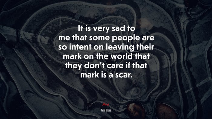 It is very sad to me that some people are so intent on leaving their mark on the world that they don’t care if that mark is a scar. | John Green quote