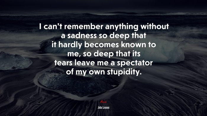 I can’t remember anything without a sadness so deep that it hardly becomes known to me, so deep that its tears leave me a spectator of my own stupidity. | John Lennon quote