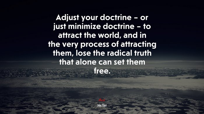 Adjust your doctrine – or just minimize doctrine – to attract the world, and in the very process of attracting them, lose the radical truth that alone can set them free. | John Piper quote