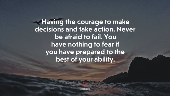 Having the courage to make decisions and take action. Never be afraid to fail. You have nothing to fear if you have prepared to the best of your ability. | John Wooden quote