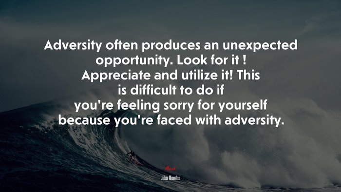Adversity often produces an unexpected opportunity. Look for it ! Appreciate and utilize it! This is difficult to do if you’re feeling sorry for yourself because you’re faced with adversity. | John Wooden quote
