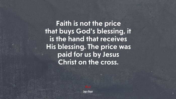 Faith is not the price that buys God’s blessing, it is the hand that receives His blessing. The price was paid for us by Jesus Christ on the cross. | Joyce Meyer quote