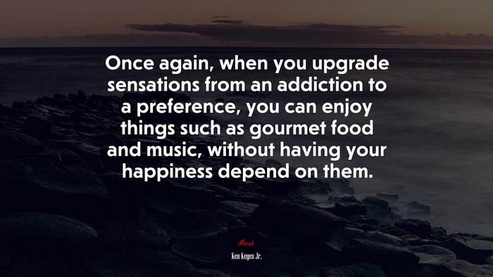 Once again, when you upgrade sensations from an addiction to a preference, you can enjoy things such as gourmet food and music, without having your happiness depend on them. | Ken Keyes Jr. quote