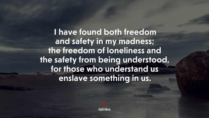 I have found both freedom and safety in my madness; the freedom of loneliness and the safety from being understood, for those who understand us enslave something in us. | Khalil Gibran quote