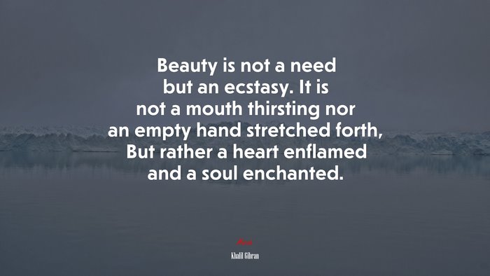 Beauty is not a need but an ecstasy. It is not a mouth thirsting nor an empty hand stretched forth, But rather a heart enflamed and a soul enchanted. | Khalil Gibran quote
