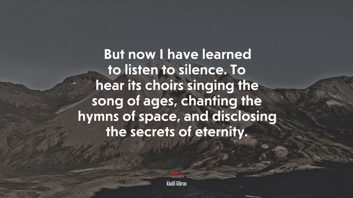 But now I have learned to listen to silence. To hear its choirs singing the song of ages, chanting the hymns of space, and disclosing the secrets of eternity. | Khalil Gibran quote