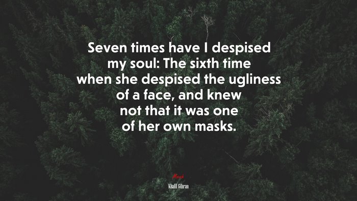 Seven times have I despised my soul: The sixth time when she despised the ugliness of a face, and knew not that it was one of her own masks. | Khalil Gibran quote