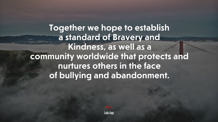 Together we hope to establish a standard of Bravery and Kindness, as well as a community worldwide that protects and nurtures others in the face of bullying and abandonment. | Lady Gaga quote