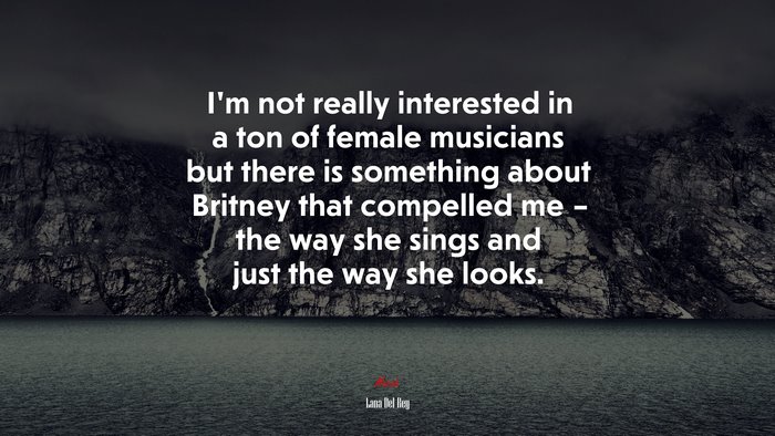 I’m not really interested in a ton of female musicians but there is something about Britney that compelled me – the way she sings and just the way she looks. | Lana Del Rey quote