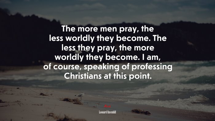 The more men pray, the less worldly they become. The less they pray, the more worldly they become. I am, of course, speaking of professing Christians at this point. | Leonard Ravenhill quote